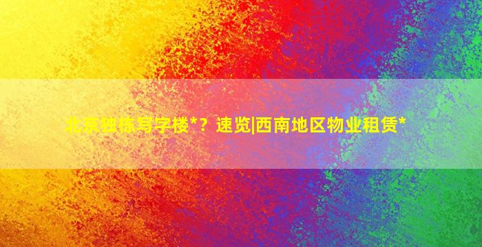 北京独栋写字楼*？速览|西南地区物业租赁*